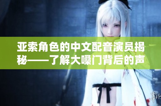 亚索角色的中文配音演员揭秘——了解大嗓门背后的声音魅力