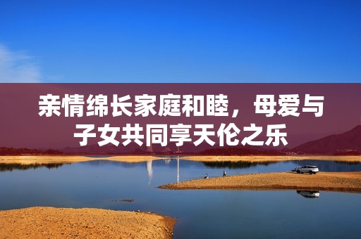 亲情绵长家庭和睦，母爱与子女共同享天伦之乐