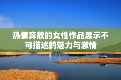 热情奔放的女性作品展示不可描述的魅力与激情
