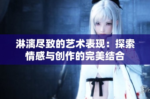 淋漓尽致的艺术表现：探索情感与创作的完美结合