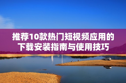 推荐10款热门短视频应用的下载安装指南与使用技巧
