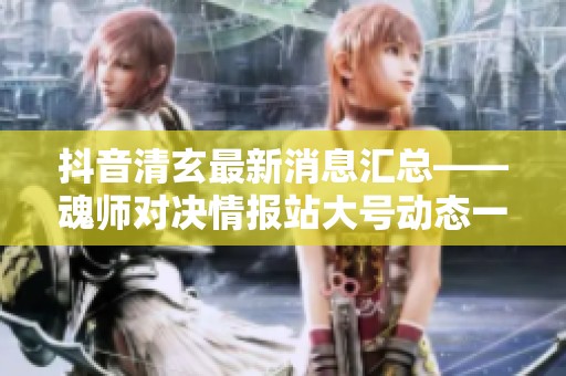 抖音清玄最新消息汇总——魂师对决情报站大号动态一览