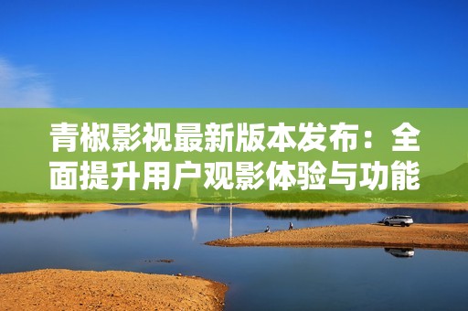 青椒影视最新版本发布：全面提升用户观影体验与功能优化