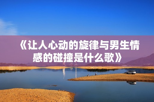 《让人心动的旋律与男生情感的碰撞是什么歌》