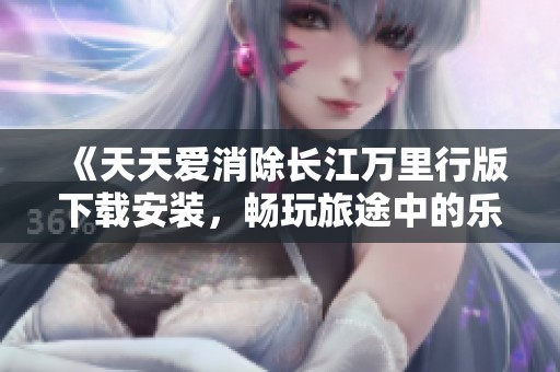 《天天爱消除长江万里行版下载安装，畅玩旅途中的乐趣》