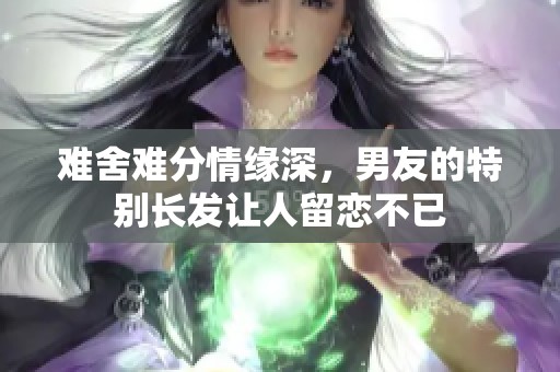 难舍难分情缘深，男友的特别长发让人留恋不已