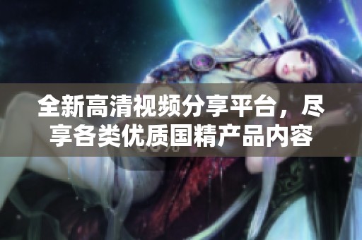 全新高清视频分享平台，尽享各类优质国精产品内容