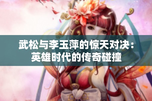 武松与李玉萍的惊天对决：英雄时代的传奇碰撞
