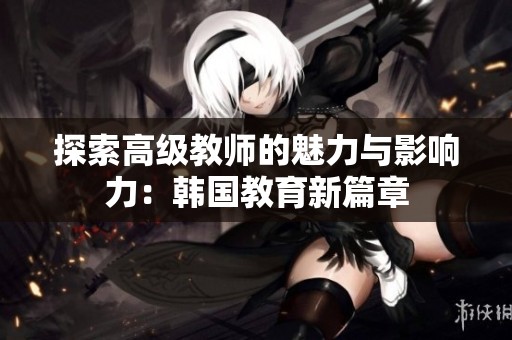 探索高级教师的魅力与影响力：韩国教育新篇章