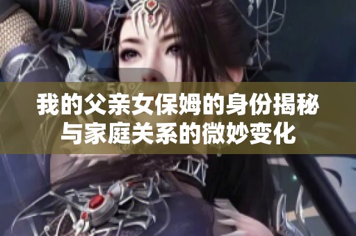 我的父亲女保姆的身份揭秘与家庭关系的微妙变化