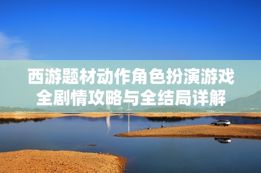 西游题材动作角色扮演游戏全剧情攻略与全结局详解