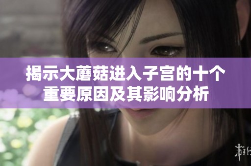 揭示大蘑菇进入子宫的十个重要原因及其影响分析