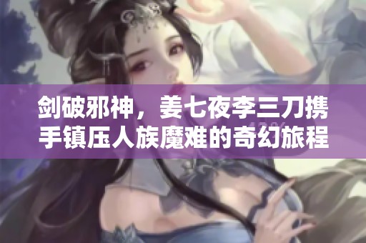 剑破邪神，姜七夜李三刀携手镇压人族魔难的奇幻旅程