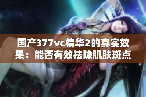 国产377vc精华2的真实效果：能否有效祛除肌肤斑点