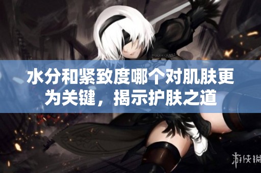水分和紧致度哪个对肌肤更为关键，揭示护肤之道
