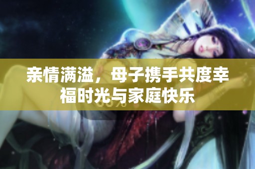 亲情满溢，母子携手共度幸福时光与家庭快乐