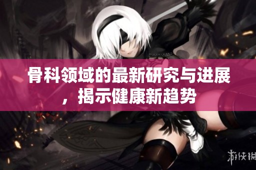 骨科领域的最新研究与进展，揭示健康新趋势