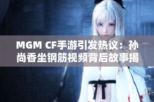 MGM CF手游引发热议：孙尚香坐钢筋视频背后故事揭秘