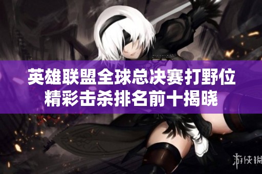 英雄联盟全球总决赛打野位精彩击杀排名前十揭晓