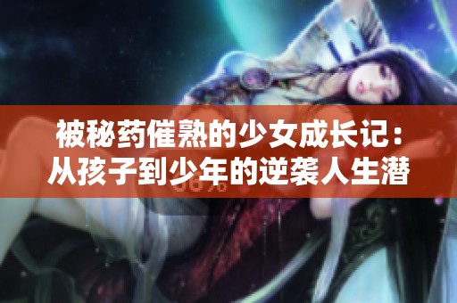 被秘药催熟的少女成长记：从孩子到少年的逆袭人生潜能探索