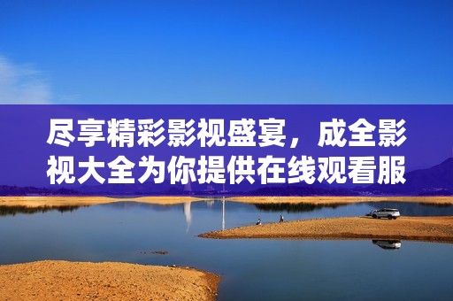 尽享精彩影视盛宴，成全影视大全为你提供在线观看服务