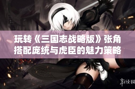 玩转《三国志战略版》张角搭配庞统与虎臣的魅力策略