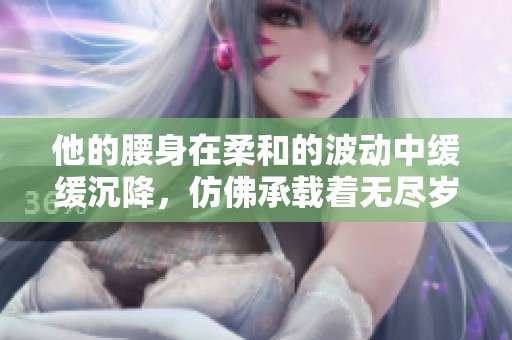 他的腰身在柔和的波动中缓缓沉降，仿佛承载着无尽岁月