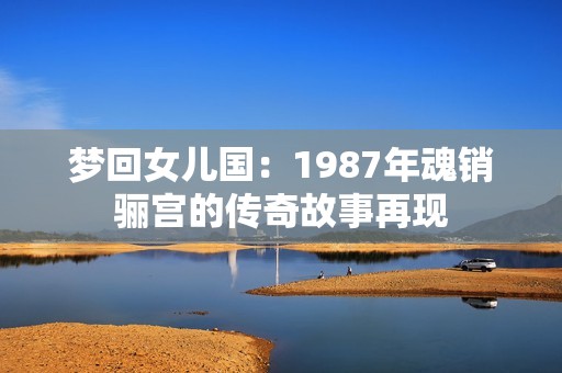 梦回女儿国：1987年魂销骊宫的传奇故事再现
