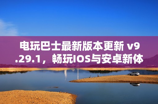 电玩巴士最新版本更新 v9.29.1，畅玩IOS与安卓新体验