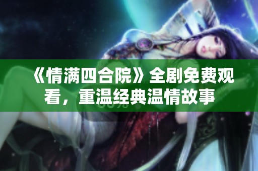 《情满四合院》全剧免费观看，重温经典温情故事