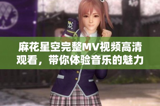 麻花星空完整MV视频高清观看，带你体验音乐的魅力与故事