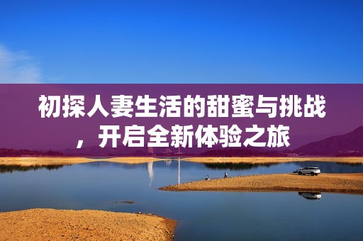 初探人妻生活的甜蜜与挑战，开启全新体验之旅