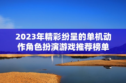 2023年精彩纷呈的单机动作角色扮演游戏推荐榜单