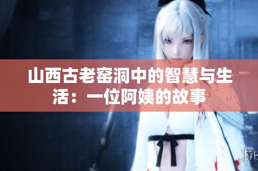山西古老窑洞中的智慧与生活：一位阿姨的故事