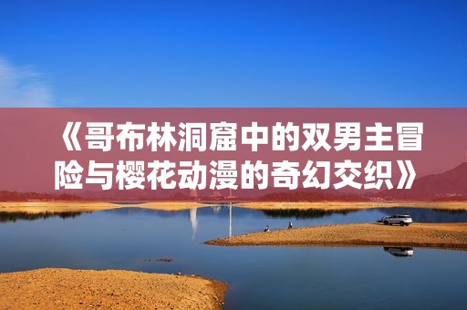 《哥布林洞窟中的双男主冒险与樱花动漫的奇幻交织》