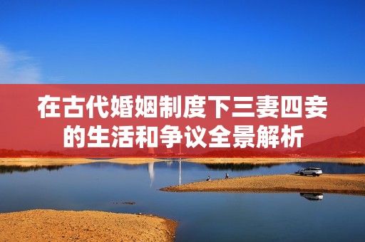 在古代婚姻制度下三妻四妾的生活和争议全景解析