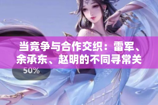 当竞争与合作交织：雷军、余承东、赵明的不同寻常关系