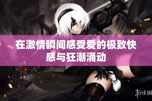 在激情瞬间感受爱的极致快感与狂潮涌动