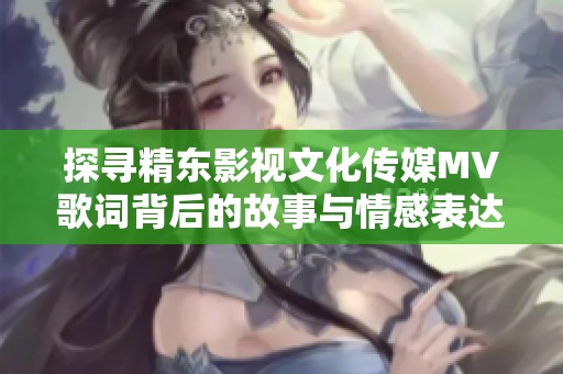 探寻精东影视文化传媒MV歌词背后的故事与情感表达