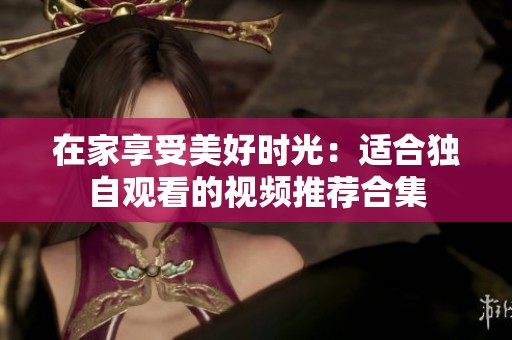 在家享受美好时光：适合独自观看的视频推荐合集