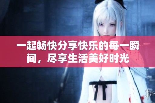 一起畅快分享快乐的每一瞬间，尽享生活美好时光