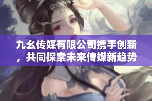九幺传媒有限公司携手创新，共同探索未来传媒新趋势