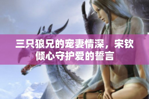 三只狼兄的宠妻情深，宋钦倾心守护爱的誓言
