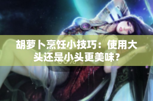 胡萝卜烹饪小技巧：使用大头还是小头更美味？