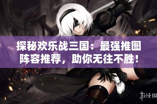 探秘欢乐战三国：最强推图阵容推荐，助你无往不胜！