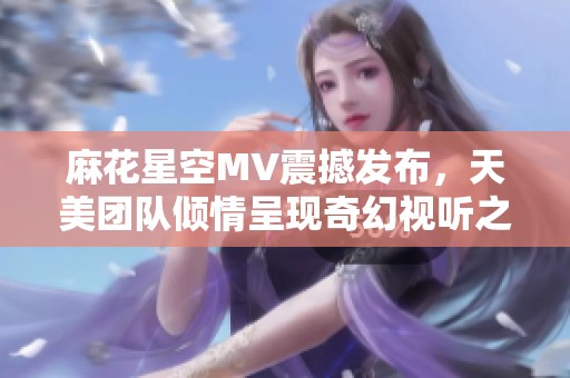 麻花星空MV震撼发布，天美团队倾情呈现奇幻视听之旅