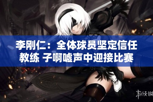 李刚仁：全体球员坚定信任教练 子啊嘘声中迎接比赛挑战