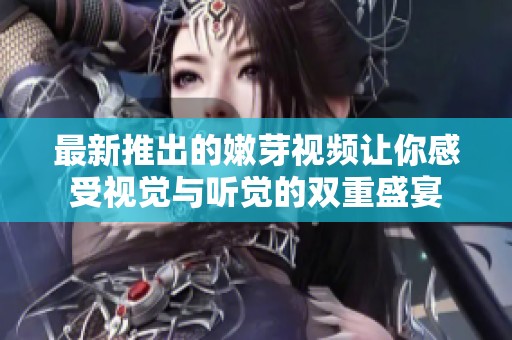 最新推出的嫩芽视频让你感受视觉与听觉的双重盛宴