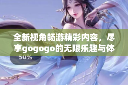 全新视角畅游精彩内容，尽享gogogo的无限乐趣与体验