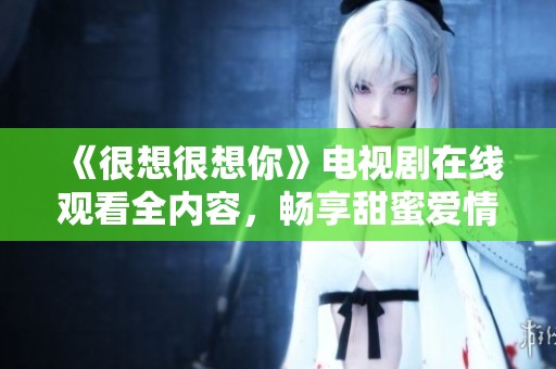 《很想很想你》电视剧在线观看全内容，畅享甜蜜爱情故事